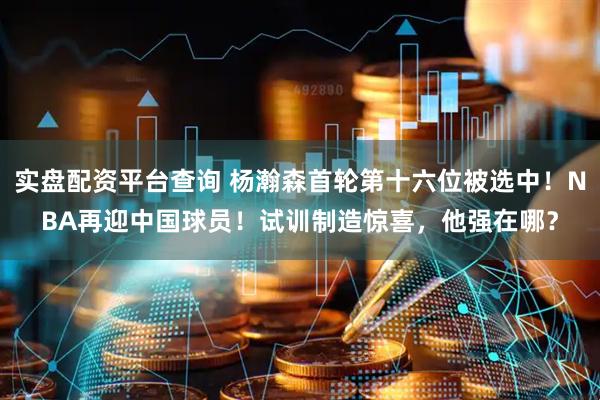 实盘配资平台查询 杨瀚森首轮第十六位被选中！NBA再迎中国球员！试训制造惊喜，他强在哪？