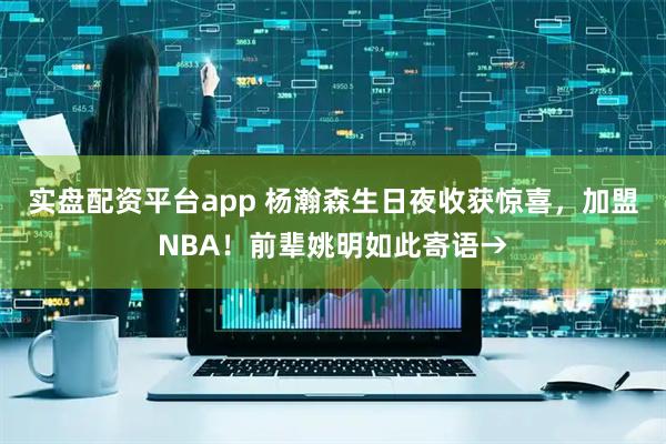 实盘配资平台app 杨瀚森生日夜收获惊喜，加盟NBA！前辈姚明如此寄语→