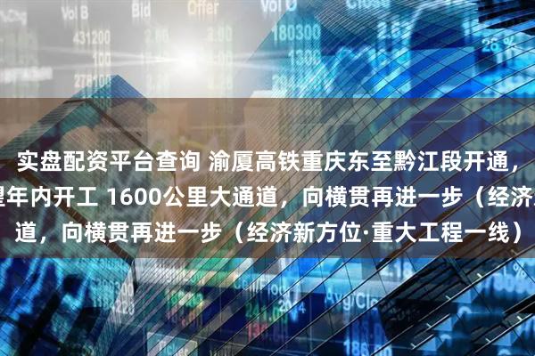 实盘配资平台查询 渝厦高铁重庆东至黔江段开通，最后段长沙至赣州有望年内开工 1600公里大通道，向横贯再进一步（经济新方位·重大工程一线）