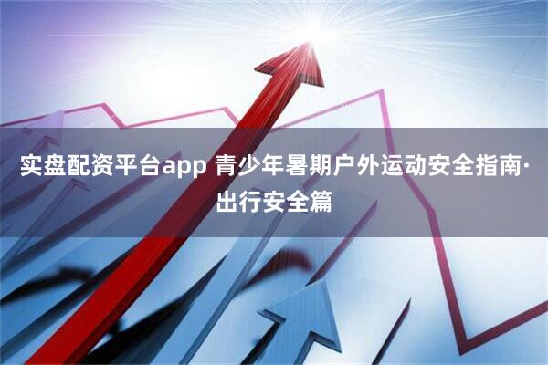 实盘配资平台app 青少年暑期户外运动安全指南·出行安全篇