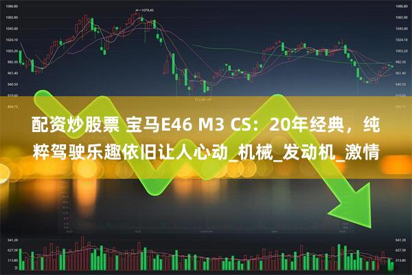 配资炒股票 宝马E46 M3 CS：20年经典，纯粹驾驶乐趣依旧让人心动_机械_发动机_激情