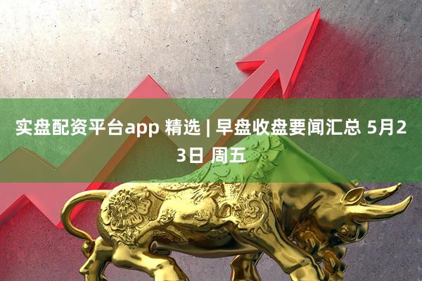 实盘配资平台app 精选 | 早盘收盘要闻汇总 5月23日 周五