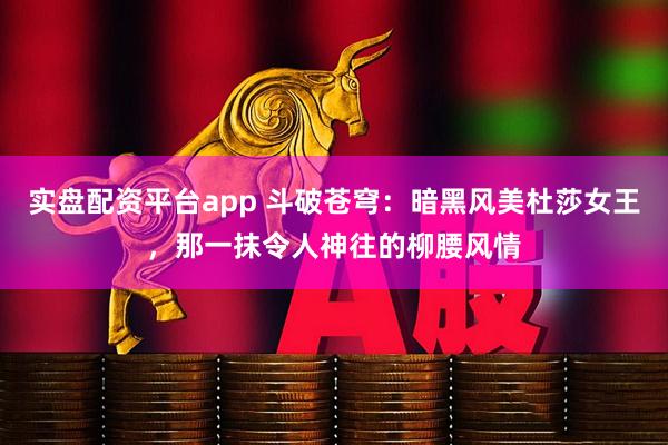 实盘配资平台app 斗破苍穹：暗黑风美杜莎女王，那一抹令人神往的柳腰风情