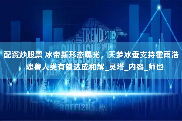 配资炒股票 冰帝新形态曝光，天梦冰蚕支持霍雨浩，魂兽人类有望达成和解_灵塔_内容_师也