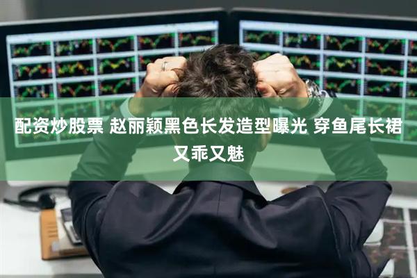 配资炒股票 赵丽颖黑色长发造型曝光 穿鱼尾长裙又乖又魅