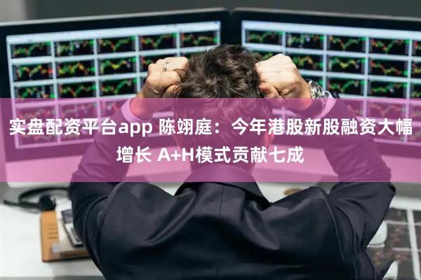 实盘配资平台app 陈翊庭：今年港股新股融资大幅增长 A+H模式贡献七成