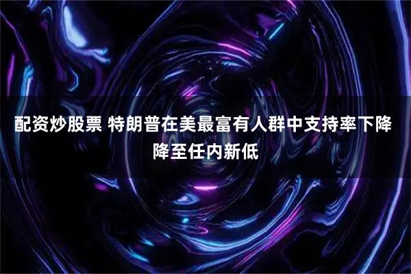 配资炒股票 特朗普在美最富有人群中支持率下降 降至任内新低