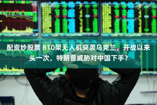 配资炒股票 810架无人机突袭乌克兰，开战以来头一次，特朗普威胁对中国下手？