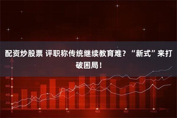 配资炒股票 评职称传统继续教育难？“新式”来打破困局！