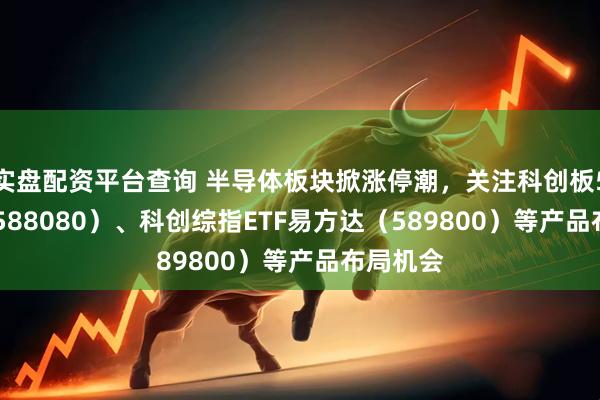 实盘配资平台查询 半导体板块掀涨停潮，关注科创板50ETF（588080）、科创综指ETF易方达（589800）等产品布局机会