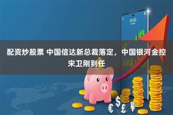配资炒股票 中国信达新总裁落定，中国银河金控宋卫刚到任