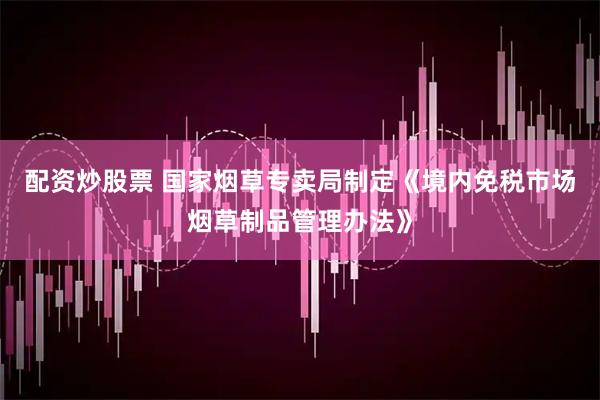 配资炒股票 国家烟草专卖局制定《境内免税市场烟草制品管理办法》