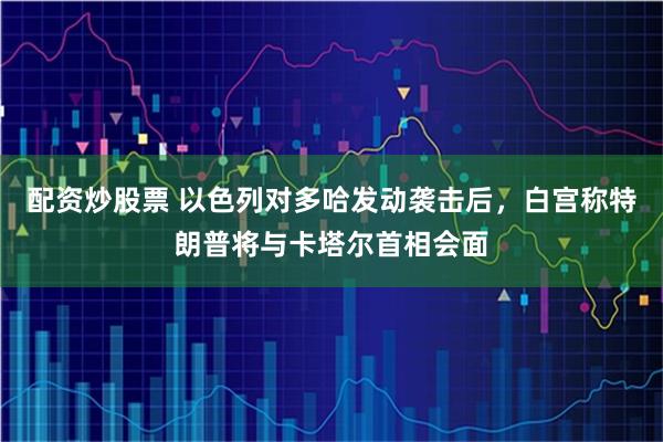 配资炒股票 以色列对多哈发动袭击后，白宫称特朗普将与卡塔尔首相会面