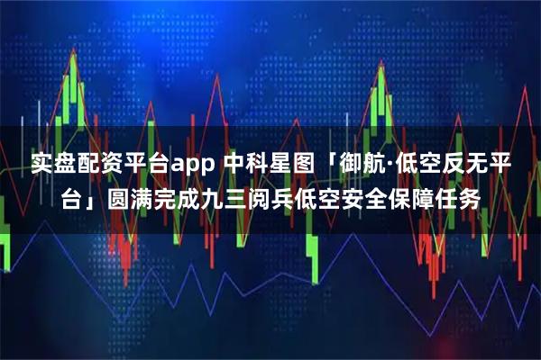 实盘配资平台app 中科星图「御航·低空反无平台」圆满完成九三阅兵低空安全保障任务