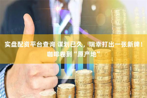 实盘配资平台查询 谋划已久，瑞幸打出一张新牌！咖啡卷到“原产地”
