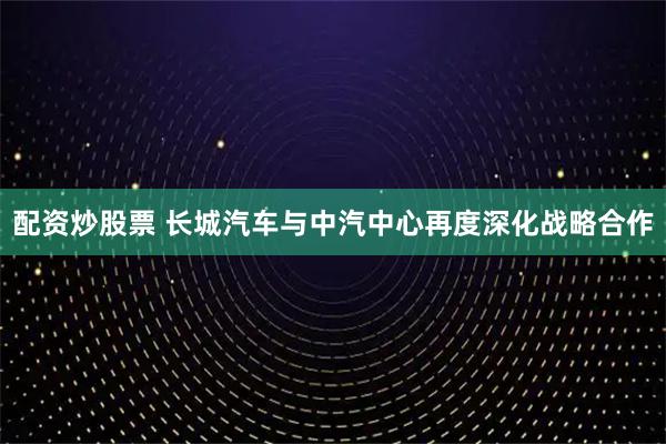 配资炒股票 长城汽车与中汽中心再度深化战略合作