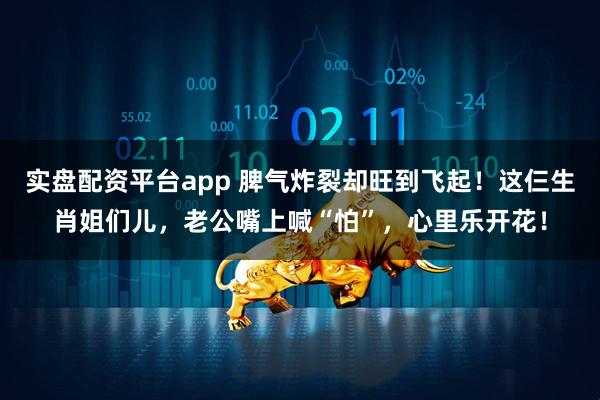 实盘配资平台app 脾气炸裂却旺到飞起！这仨生肖姐们儿，老公嘴上喊“怕”，心里乐开花！