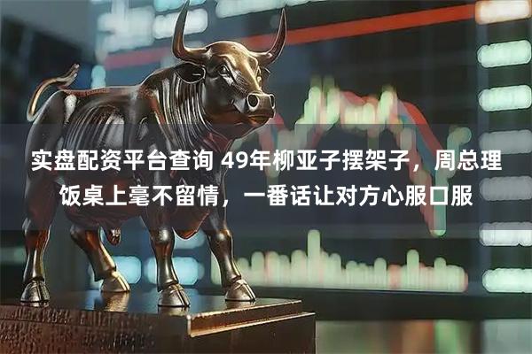实盘配资平台查询 49年柳亚子摆架子，周总理饭桌上毫不留情，一番话让对方心服口服
