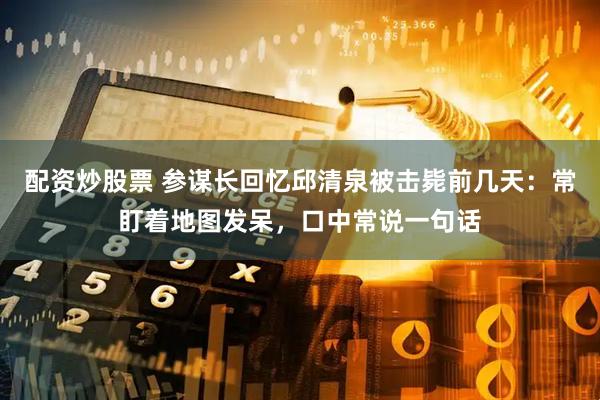 配资炒股票 参谋长回忆邱清泉被击毙前几天：常盯着地图发呆，口中常说一句话
