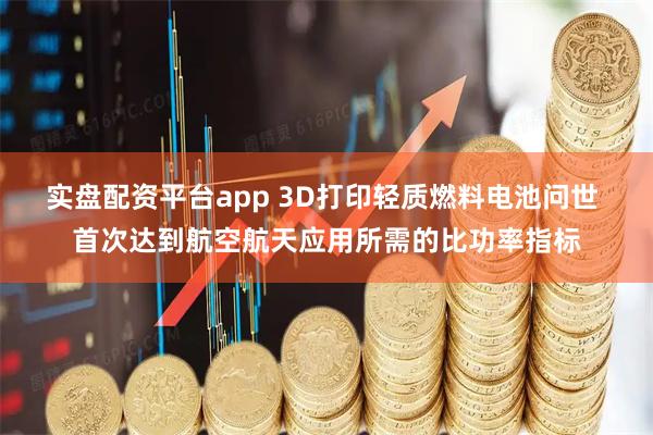 实盘配资平台app 3D打印轻质燃料电池问世 首次达到航空航天应用所需的比功率指标