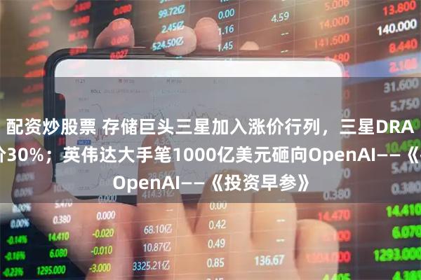配资炒股票 存储巨头三星加入涨价行列，三星DRAM大幅提价30%；英伟达大手笔1000亿美元砸向OpenAI——《投资早参》