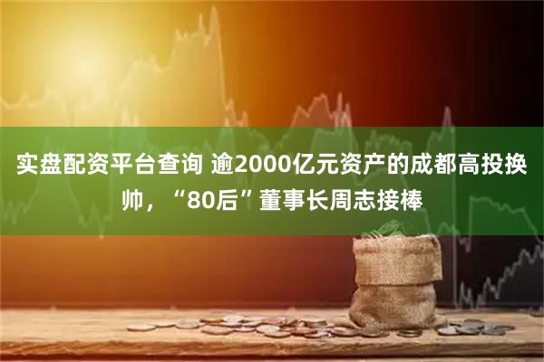 实盘配资平台查询 逾2000亿元资产的成都高投换帅，“80后”董事长周志接棒