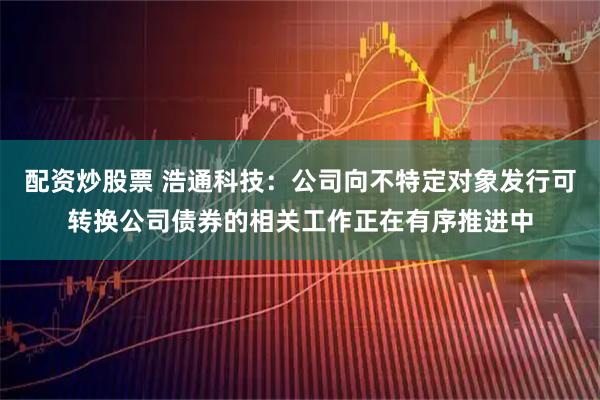 配资炒股票 浩通科技：公司向不特定对象发行可转换公司债券的相关工作正在有序推进中