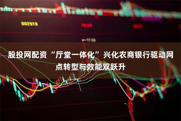 股投网配资 “厅堂一体化” 兴化农商银行驱动网点转型与效能双跃升