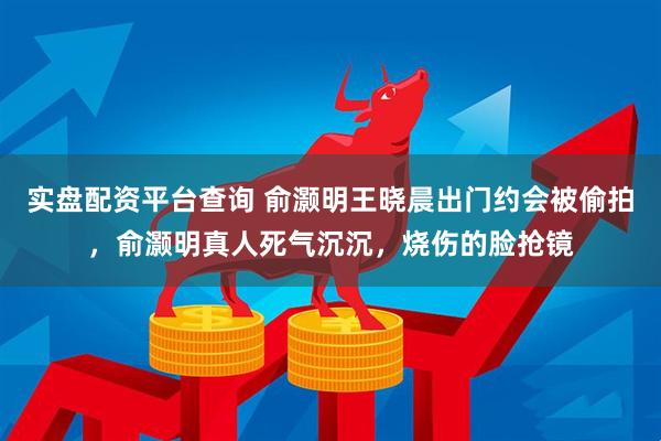 实盘配资平台查询 俞灏明王晓晨出门约会被偷拍，俞灏明真人死气沉沉，烧伤的脸抢镜