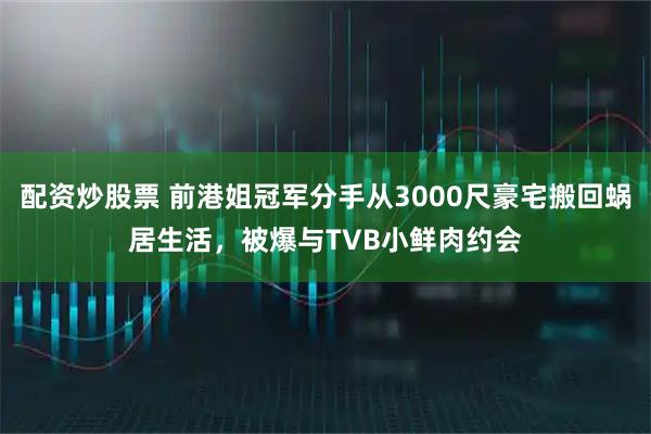 配资炒股票 前港姐冠军分手从3000尺豪宅搬回蜗居生活，被爆与TVB小鲜肉约会